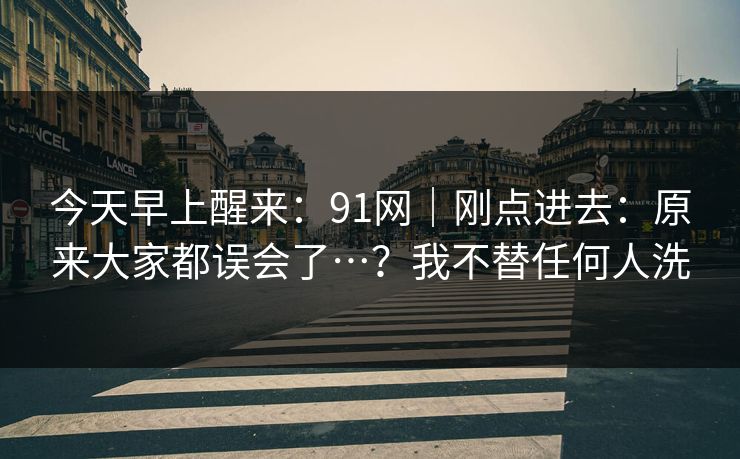 今天早上醒来:91网|刚点进去:原来大家都误会了…?我不替任何人洗 今天早上醒来:91网|刚点进去:原来大家都误会了…?我不替任何人洗