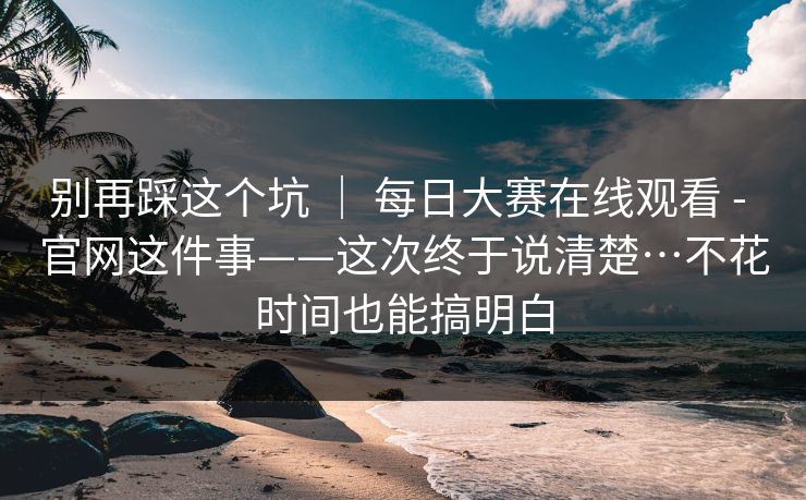 别再踩这个坑 ｜ 每日大赛在线观看 - 官网这件事——这次终于说清楚…不花时间也能搞明白