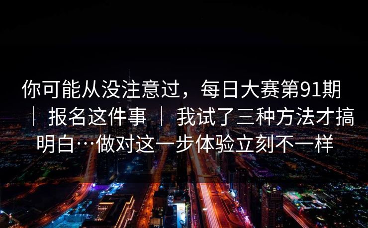 你可能从没注意过,每日大赛第91期 | 报名这件事 | 我试了三种方法才搞明白…做对这一步体验立刻不一样 你可能从没注意过,每日大赛第91期 | 报名这件事 | 我试了三种方法才搞明白…做对这一步体验立刻不一样