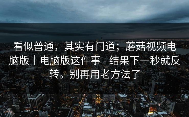看似普通,其实有门道;蘑菇视频电脑版|电脑版这件事 - 结果下一秒就反转。别再用老方法了 看似普通,其实有门道;蘑菇视频电脑版|电脑版这件事 - 结果下一秒就反转。别再用老方法了