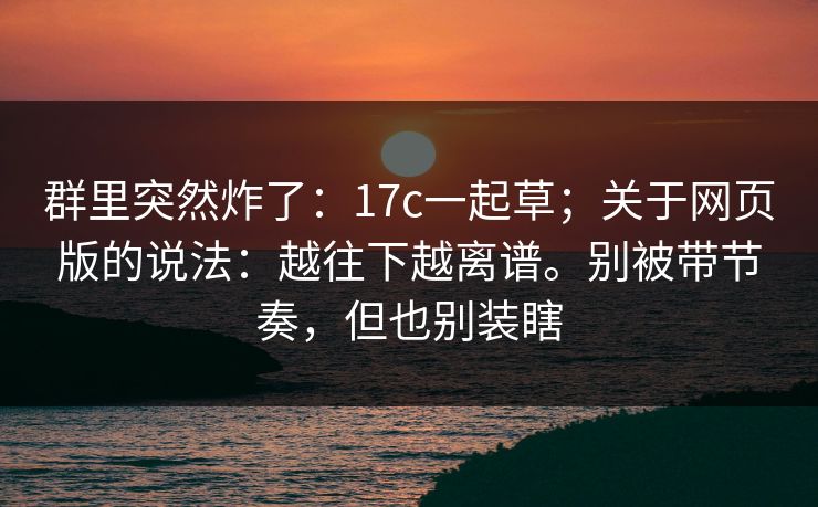 群里突然炸了：17c一起草；关于网页版的说法：越往下越离谱。别被带节奏，但也别装瞎