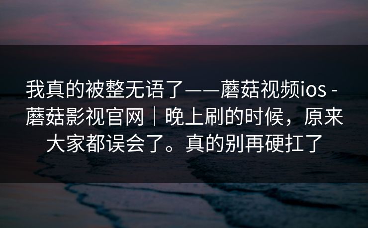 我真的被整无语了——蘑菇视频ios - 蘑菇影视官网｜晚上刷的时候，原来大家都误会了。真的别再硬扛了