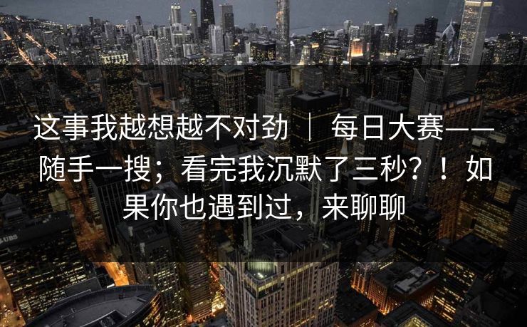 这事我越想越不对劲 ｜ 每日大赛——随手一搜；看完我沉默了三秒？！如果你也遇到过，来聊聊