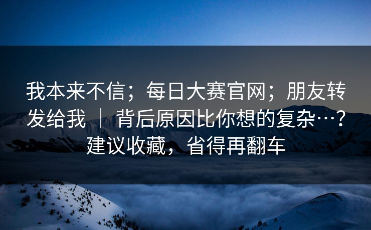 我本来不信；每日大赛官网；朋友转发给我 ｜ 背后原因比你想的复杂…？建议收藏，省得再翻车