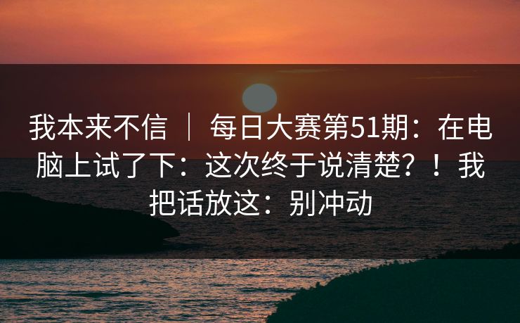 我本来不信 ｜ 每日大赛第51期：在电脑上试了下：这次终于说清楚？！我把话放这：别冲动