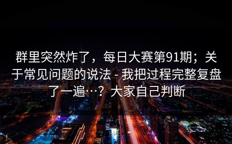 群里突然炸了，每日大赛第91期；关于常见问题的说法 - 我把过程完整复盘了一遍…？大家自己判断