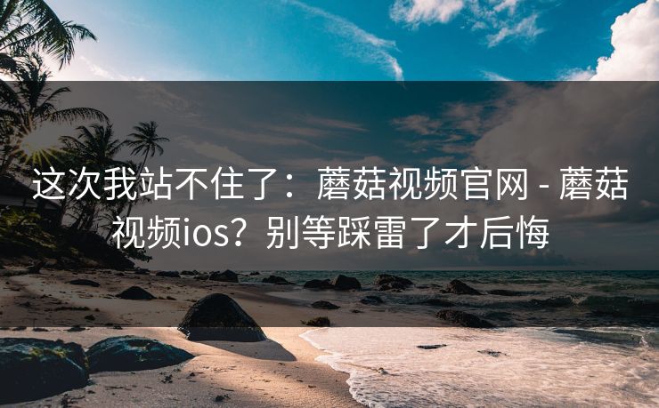 这次我站不住了:蘑菇视频官网 - 蘑菇视频ios?别等踩雷了才后悔 这次我站不住了:蘑菇视频官网 - 蘑菇视频ios?别等踩雷了才后悔