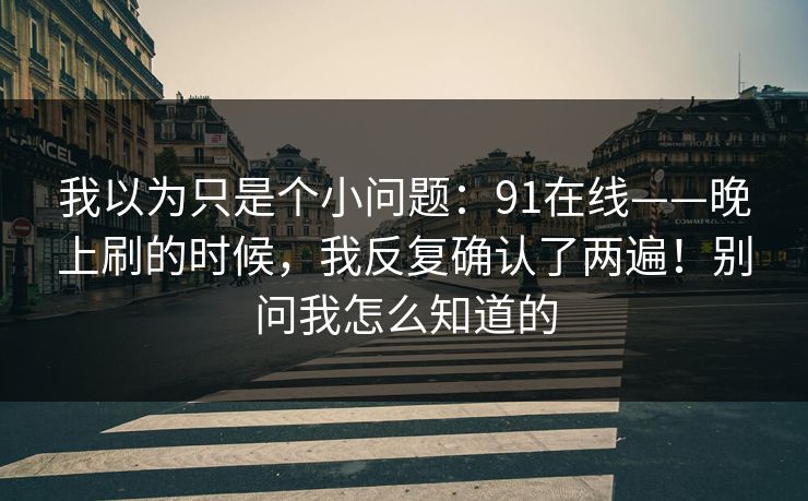 我以为只是个小问题：91在线——晚上刷的时候，我反复确认了两遍！别问我怎么知道的