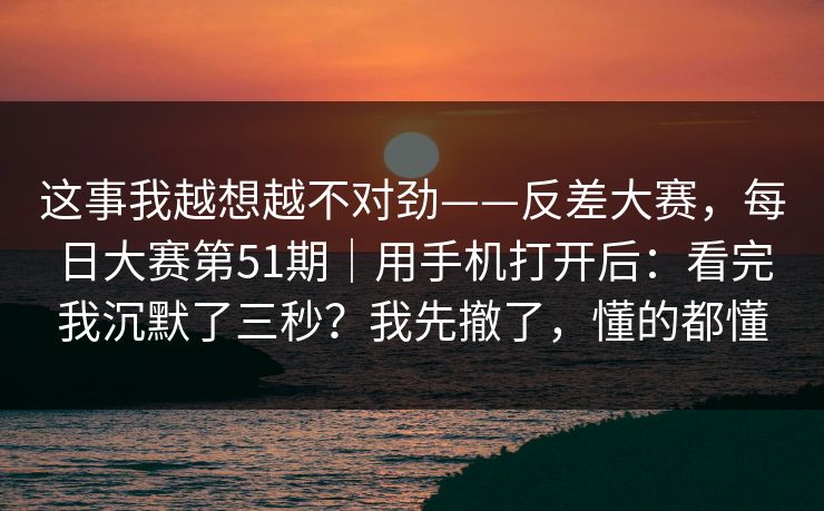 这事我越想越不对劲——反差大赛，每日大赛第51期｜用手机打开后：看完我沉默了三秒？我先撤了，懂的都懂