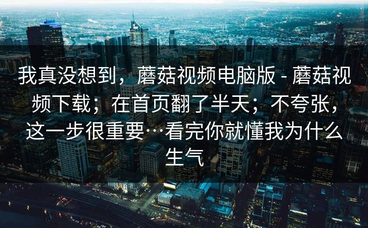 我真没想到,蘑菇视频电脑版 - 蘑菇视频下载;在首页翻了半天;不夸张,这一步很重要…看完你就懂我为什么生气 我真没想到,蘑菇视频电脑版 - 蘑菇视频下载;在首页翻了半天;不夸张,这一步很重要…看完你就懂我为什么生气