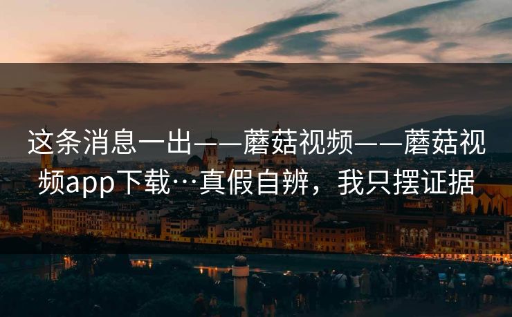 这条消息一出——蘑菇视频——蘑菇视频app下载…真假自辨，我只摆证据