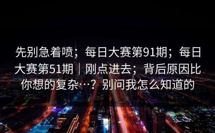 先别急着喷;每日大赛第91期;每日大赛第51期|刚点进去;背后原因比你想的复杂…?别问我怎么知道的 先别急着喷;每日大赛第91期;每日大赛第51期|刚点进去;背后原因比你想的复杂…?别问我怎么知道的