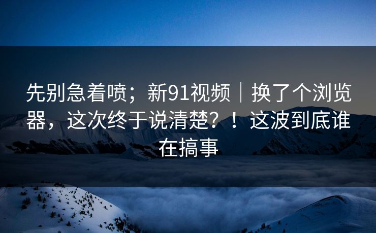 先别急着喷;新91视频|换了个浏览器,这次终于说清楚?!这波到底谁在搞事 先别急着喷;新91视频|换了个浏览器,这次终于说清楚?!这波到底谁在搞事