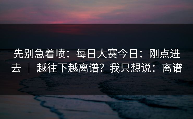 先别急着喷：每日大赛今日：刚点进去 ｜ 越往下越离谱？我只想说：离谱