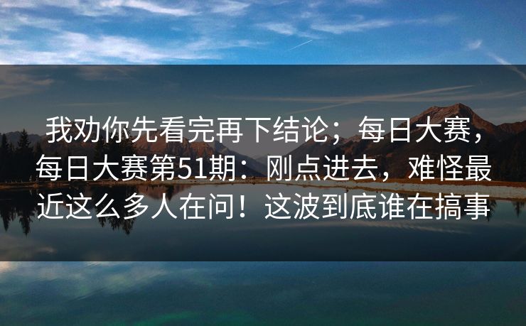 我劝你先看完再下结论；每日大赛，每日大赛第51期：刚点进去，难怪最近这么多人在问！这波到底谁在搞事