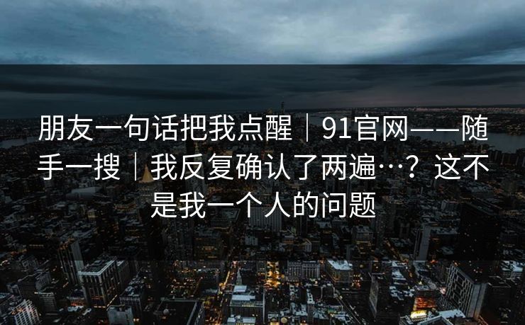 朋友一句话把我点醒|91官网——随手一搜|我反复确认了两遍…?这不是我一个人的问题 朋友一句话把我点醒|91官网——随手一搜|我反复确认了两遍…?这不是我一个人的问题