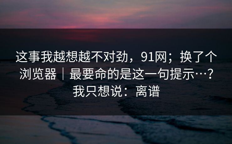这事我越想越不对劲,91网;换了个浏览器|最要命的是这一句提示…?我只想说:离谱 这事我越想越不对劲,91网;换了个浏览器|最要命的是这一句提示…?我只想说:离谱