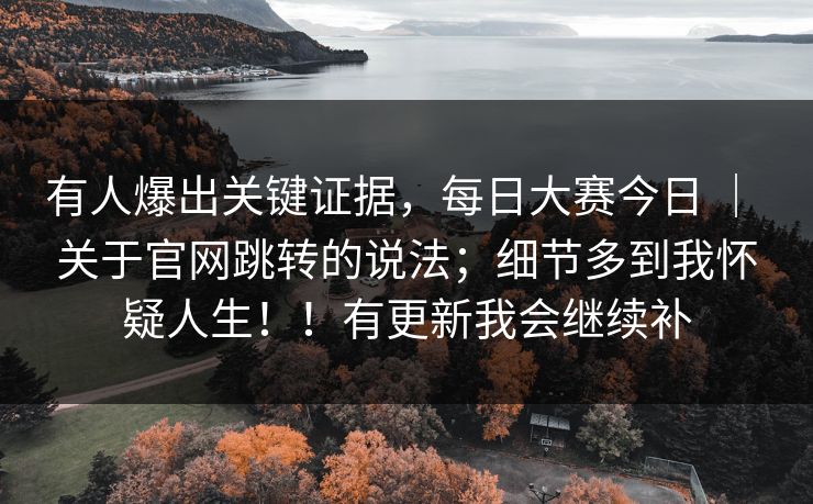 有人爆出关键证据，每日大赛今日 ｜ 关于官网跳转的说法；细节多到我怀疑人生！！有更新我会继续补