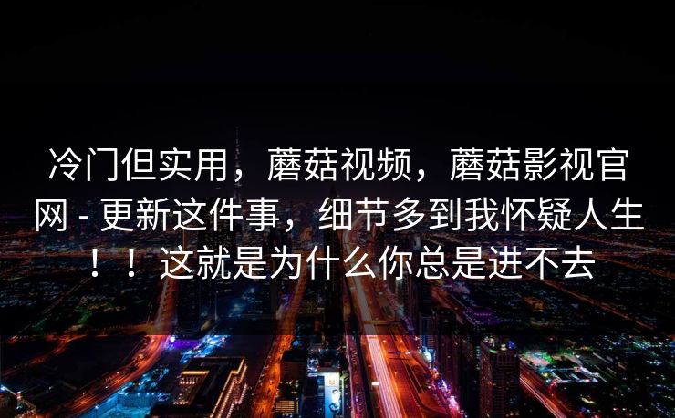 冷门但实用,蘑菇视频,蘑菇影视官网 - 更新这件事,细节多到我怀疑人生!!这就是为什么你总是进不去 冷门但实用,蘑菇视频,蘑菇影视官网 - 更新这件事,细节多到我怀疑人生!!这就是为什么你总是进不去