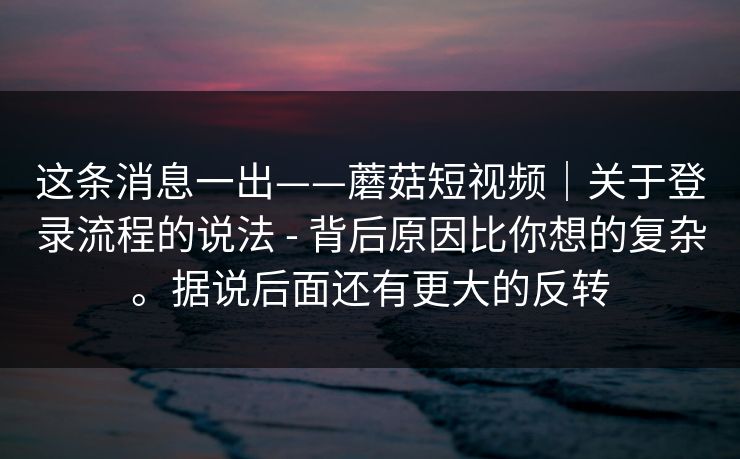 这条消息一出——蘑菇短视频|关于登录流程的说法 - 背后原因比你想的复杂。据说后面还有更大的反转 这条消息一出——蘑菇短视频|关于登录流程的说法 - 背后原因比你想的复杂。据说后面还有更大的反转