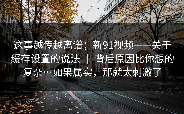 这事越传越离谱;新91视频——关于缓存设置的说法 | 背后原因比你想的复杂…如果属实,那就太刺激了 这事越传越离谱;新91视频——关于缓存设置的说法 | 背后原因比你想的复杂…如果属实,那就太刺激了