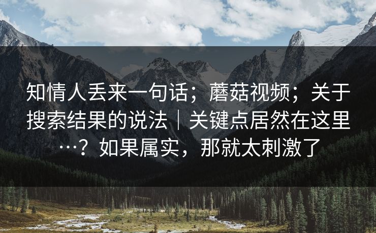 知情人丢来一句话;蘑菇视频;关于搜索结果的说法|关键点居然在这里…?如果属实,那就太刺激了 知情人丢来一句话;蘑菇视频;关于搜索结果的说法|关键点居然在这里…?如果属实,那就太刺激了