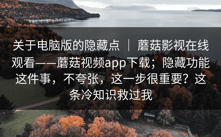 关于电脑版的隐藏点 | 蘑菇影视在线观看——蘑菇视频app下载;隐藏功能这件事,不夸张,这一步很重要?这条冷知识救过我 关于电脑版的隐藏点 | 蘑菇影视在线观看——蘑菇视频app下载;隐藏功能这件事,不夸张,这一步很重要?这条冷知识救过我