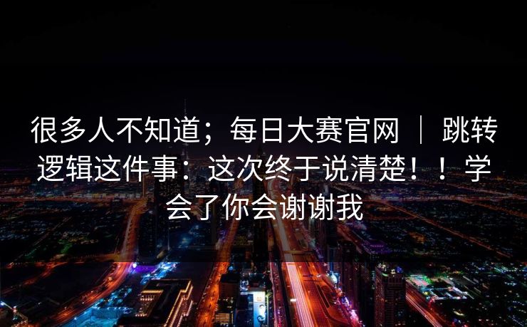 很多人不知道；每日大赛官网 ｜ 跳转逻辑这件事：这次终于说清楚！！学会了你会谢谢我