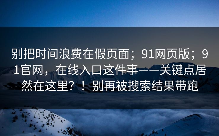 别把时间浪费在假页面；91网页版；91官网，在线入口这件事——关键点居然在这里？！别再被搜索结果带跑