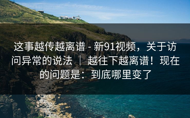这事越传越离谱 - 新91视频，关于访问异常的说法 ｜ 越往下越离谱！现在的问题是：到底哪里变了