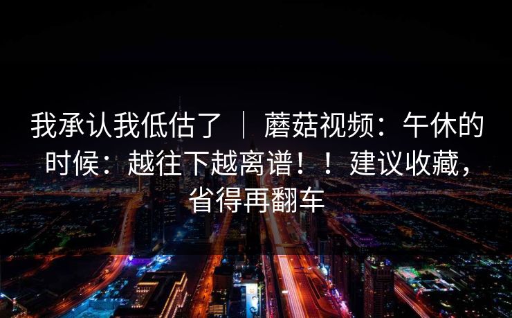 我承认我低估了 ｜ 蘑菇视频：午休的时候：越往下越离谱！！建议收藏，省得再翻车