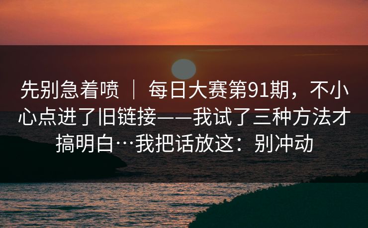 先别急着喷 ｜ 每日大赛第91期，不小心点进了旧链接——我试了三种方法才搞明白…我把话放这：别冲动