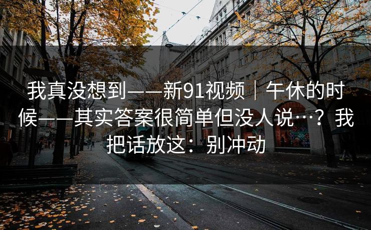 我真没想到——新91视频｜午休的时候——其实答案很简单但没人说…？我把话放这：别冲动