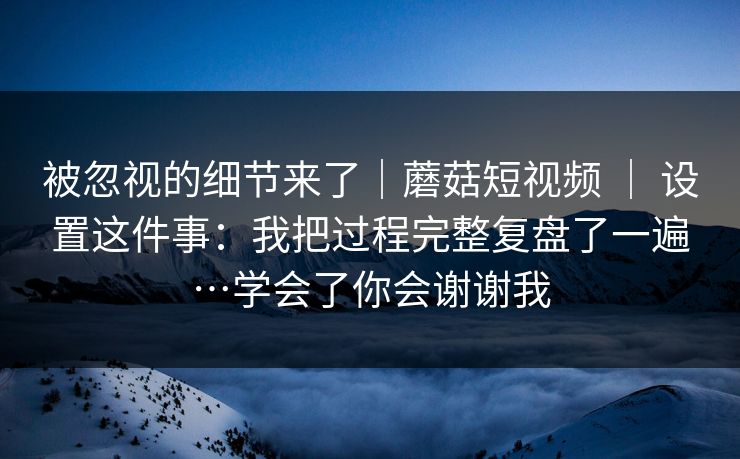 被忽视的细节来了｜蘑菇短视频 ｜ 设置这件事：我把过程完整复盘了一遍…学会了你会谢谢我