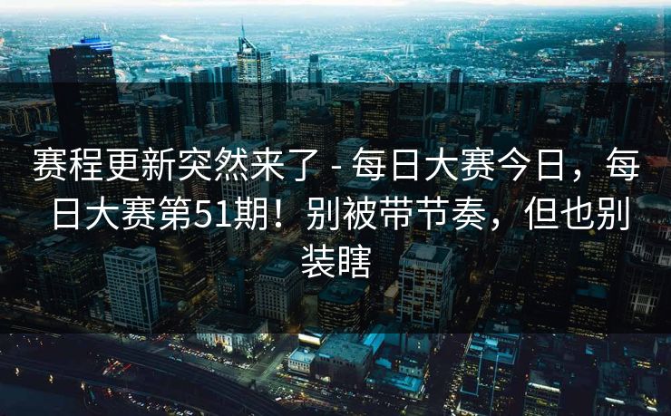 赛程更新突然来了 - 每日大赛今日，每日大赛第51期！别被带节奏，但也别装瞎