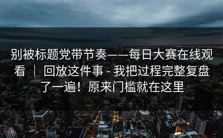 别被标题党带节奏——每日大赛在线观看 ｜ 回放这件事 - 我把过程完整复盘了一遍！原来门槛就在这里