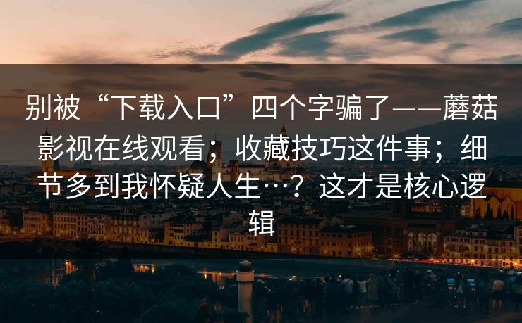别被“下载入口”四个字骗了——蘑菇影视在线观看；收藏技巧这件事；细节多到我怀疑人生…？这才是核心逻辑