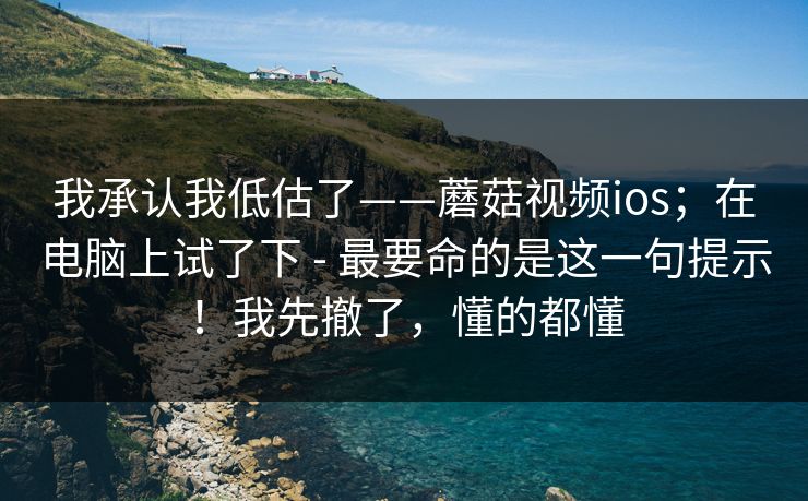 我承认我低估了——蘑菇视频ios；在电脑上试了下 - 最要命的是这一句提示！我先撤了，懂的都懂
