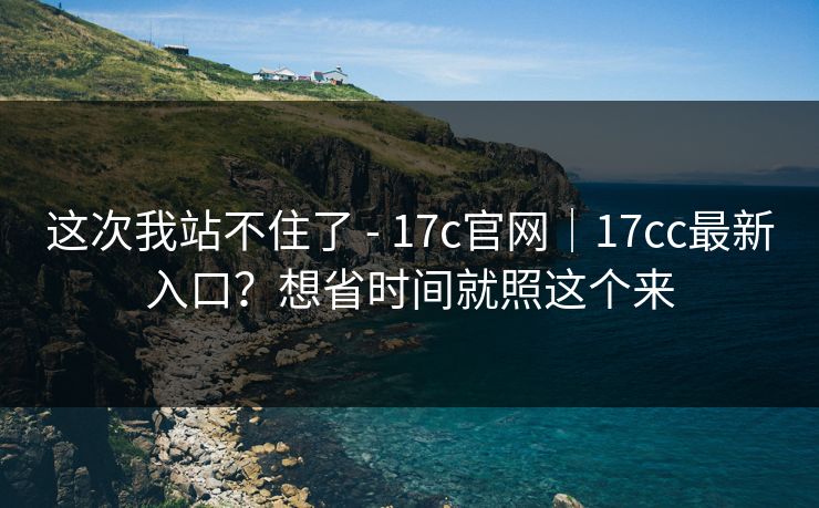 这次我站不住了 - 17c官网｜17cc最新入口？想省时间就照这个来