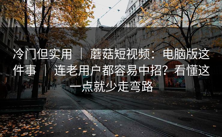 冷门但实用 ｜ 蘑菇短视频：电脑版这件事 ｜ 连老用户都容易中招？看懂这一点就少走弯路