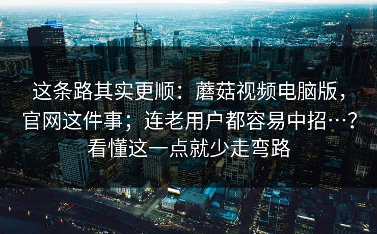这条路其实更顺：蘑菇视频电脑版，官网这件事；连老用户都容易中招…？看懂这一点就少走弯路