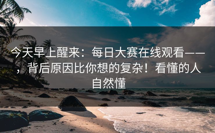 今天早上醒来：每日大赛在线观看——，背后原因比你想的复杂！看懂的人自然懂