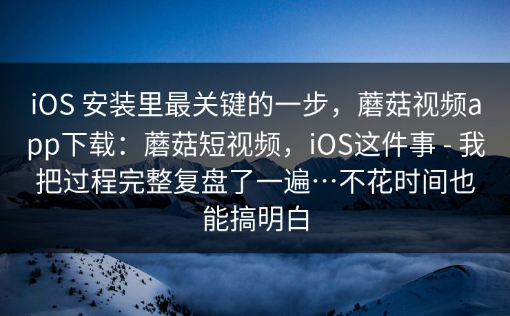 iOS 安装里最关键的一步，蘑菇视频app下载：蘑菇短视频，iOS这件事 - 我把过程完整复盘了一遍…不花时间也能搞明白
