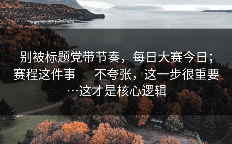 别被标题党带节奏，每日大赛今日；赛程这件事 ｜ 不夸张，这一步很重要…这才是核心逻辑