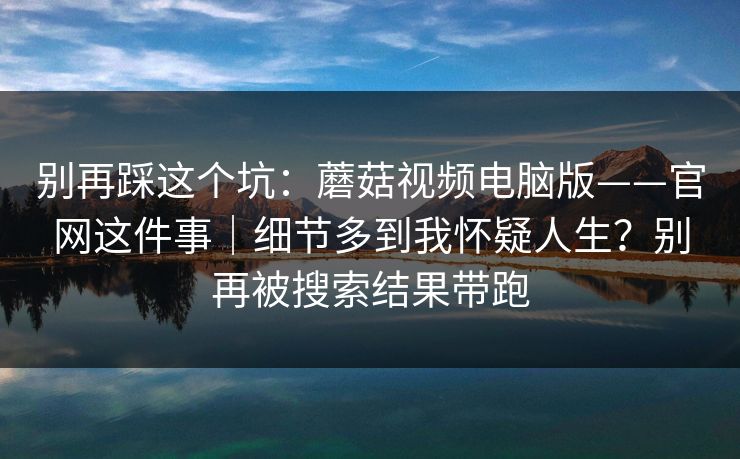 别再踩这个坑：蘑菇视频电脑版——官网这件事｜细节多到我怀疑人生？别再被搜索结果带跑