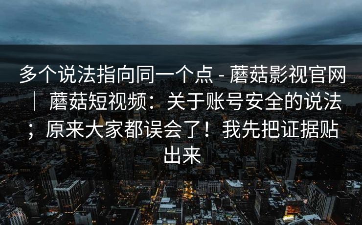 多个说法指向同一个点 - 蘑菇影视官网 ｜ 蘑菇短视频：关于账号安全的说法；原来大家都误会了！我先把证据贴出来