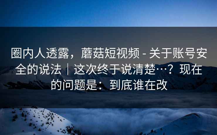 圈内人透露，蘑菇短视频 - 关于账号安全的说法｜这次终于说清楚…？现在的问题是：到底谁在改