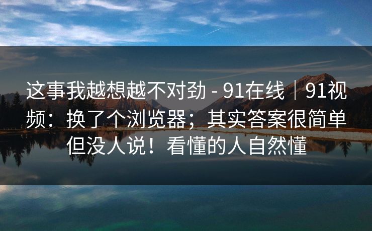 这事我越想越不对劲 - 91在线｜91视频：换了个浏览器；其实答案很简单但没人说！看懂的人自然懂