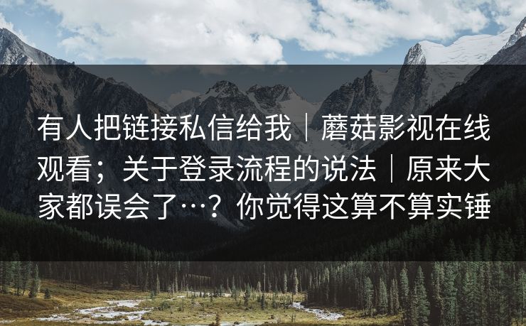有人把链接私信给我｜蘑菇影视在线观看；关于登录流程的说法｜原来大家都误会了…？你觉得这算不算实锤
