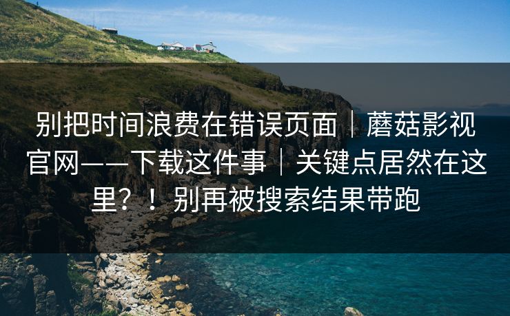 别把时间浪费在错误页面｜蘑菇影视官网——下载这件事｜关键点居然在这里？！别再被搜索结果带跑